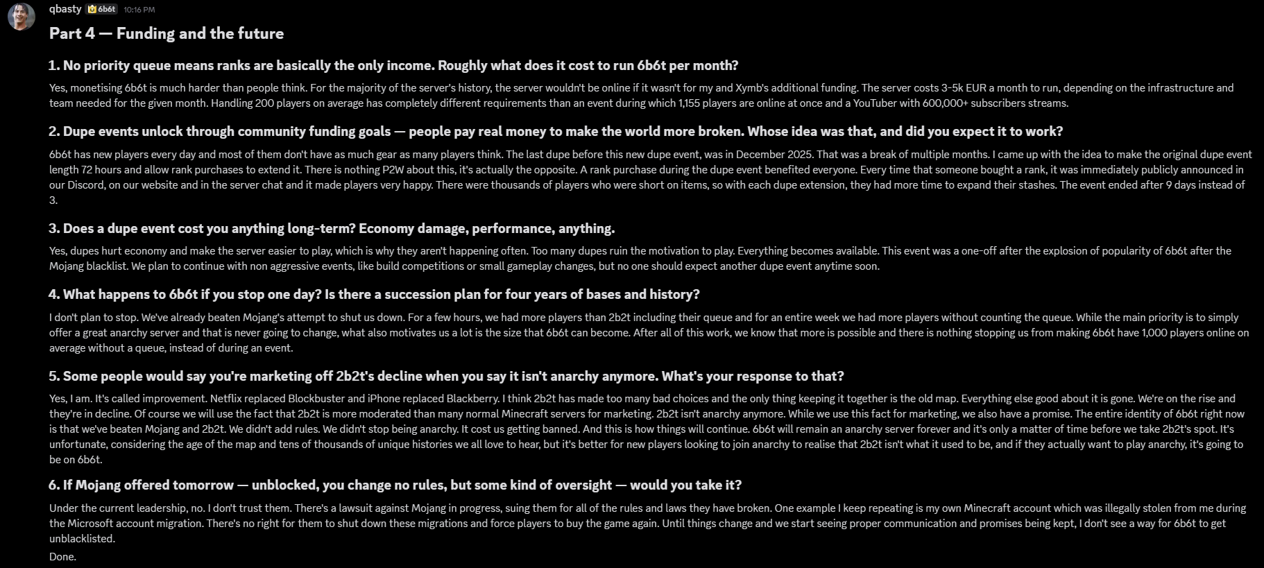 Part 4, Funding and the future, questions 1 to 6. qbasty says the server costs 3 to 5 thousand euros a month and relied on their and Xymb's funding, the dupe event was planned at 72 hours and extended by rank purchases to 9 days, dupes hurt the economy so no more are planned soon, they don't plan to stop, they openly market off 2b2t's decline, and they would not accept Mojang oversight under current leadership, citing a lawsuit in progress and their own account lost in the Microsoft migration.