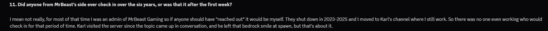 Interview question 11: Did anyone from MrBeast's side check in over six years? Plutoren says for most of it he was the MrBeast Gaming admin who would have; the channel wound down 2023-2025 and he moved to Karl Jacobs' channel. Karl visited and left a bedrock smile at spawn.